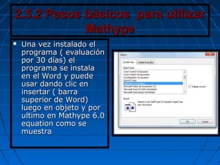 2.5.2 Pasos básicos para utilizar2.5.2 Pasos básicos para utilizar
MathypeMathype
 Una vez instalado elUna vez instalado el
programa ( evaluaciónprograma ( evaluación
por 30 días) elpor 30 días) el
programa se instalaprograma se instala
en el Word y puedeen el Word y puede
usar dando clic enusar dando clic en
insertar ( barrainsertar ( barra
superior de Word)superior de Word)
luego en objeto y porluego en objeto y por
ultimo en Mathype 6.0ultimo en Mathype 6.0
equation como seequation como se
muestramuestra
 