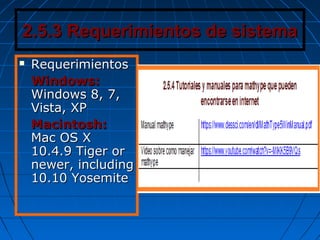 2.5.3 Requerimientos de sistema2.5.3 Requerimientos de sistema
 RequerimientosRequerimientos
Windows:Windows:
Windows 8, 7,Windows 8, 7,
Vista, XPVista, XP
Macintosh:Macintosh:
Mac OS XMac OS X
10.4.9 Tiger or10.4.9 Tiger or
newer, includingnewer, including
10.10 Yosemite10.10 Yosemite
 