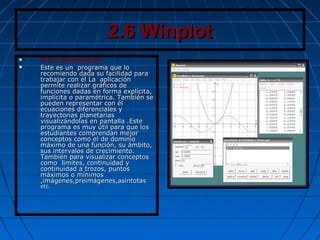 2.6 Winplot2.6 Winplot
 2.6.1 Descripción
 Este es un programa que loEste es un programa que lo
recomiendo dada su facilidad pararecomiendo dada su facilidad para
trabajar con él La aplicacióntrabajar con él La aplicación
permite realizar gráficos depermite realizar gráficos de
funciones dadas en forma explícita,funciones dadas en forma explícita,
implícita o paramétrica. También seimplícita o paramétrica. También se
pueden representar con élpueden representar con él
ecuaciones diferenciales yecuaciones diferenciales y
trayectorias planetariastrayectorias planetarias
visualizándolas en pantalla .Estevisualizándolas en pantalla .Este
programa es muy útil para que losprograma es muy útil para que los
estudiantes comprendan mejorestudiantes comprendan mejor
conceptos como el de dominioconceptos como el de dominio
máximo de una función, su ámbito,máximo de una función, su ámbito,
sus intervalos de crecimiento.sus intervalos de crecimiento.
También para visualizar conceptosTambién para visualizar conceptos
como limites, continuidad ycomo limites, continuidad y
continuidad a trozos, puntoscontinuidad a trozos, puntos
máximos o mínimosmáximos o mínimos
,imágenes,preimágenes,asíntotas,imágenes,preimágenes,asíntotas
etc.etc.
 