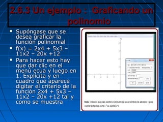 2.6.3 Un ejemplo : Graficando un2.6.3 Un ejemplo : Graficando un
polinomiopolinomio
 Supóngase que seSupóngase que se
desea graficar ladesea graficar la
función polinomialfunción polinomial
 f(x) = 2x4 + 5x3 –f(x) = 2x4 + 5x3 –
11x2 – 20x +1211x2 – 20x +12
 Para hacer esto hayPara hacer esto hay
que dar clic en elque dar clic en el
menú ecua y luego enmenú ecua y luego en
1. Explícita y en1. Explícita y en
cuadro que aparececuadro que aparece
digitar el criterio de ladigitar el criterio de la
función 2x4 + 5x3 –función 2x4 + 5x3 –
11x2 – 20x +12 tal y11x2 – 20x +12 tal y
como se muestracomo se muestra
 