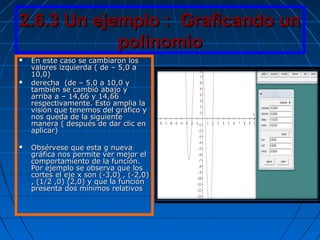 2.6.3 Un ejemplo : Graficando un2.6.3 Un ejemplo : Graficando un
polinomiopolinomio
 En este caso se cambiaron losEn este caso se cambiaron los
valores izquierda ( de – 5,0 avalores izquierda ( de – 5,0 a
10,0)10,0)
 derecha (de – 5,0 a 10,0 yderecha (de – 5,0 a 10,0 y
también se cambió abajo ytambién se cambió abajo y
arriba a – 14,66 y 14,66arriba a – 14,66 y 14,66
respectivamente. Esto amplia larespectivamente. Esto amplia la
visión que tenemos del gráfico yvisión que tenemos del gráfico y
nos queda de la siguientenos queda de la siguiente
manera ( después de dar clic enmanera ( después de dar clic en
aplicar)aplicar)
 Obsérvese que esta g nuevaObsérvese que esta g nueva
gráfica nos permite ver mejor elgráfica nos permite ver mejor el
comportamiento de la función.comportamiento de la función.
Por ejemplo se observa que losPor ejemplo se observa que los
cortes el eje x son (-3,0) , (-2,0)cortes el eje x son (-3,0) , (-2,0)
, (1/2 ,0) (2,0) y que la función, (1/2 ,0) (2,0) y que la función
presenta dos mínimos relativospresenta dos mínimos relativos
 