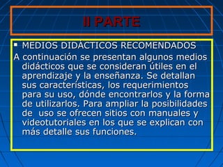 II PARTEII PARTE
 MEDIOS DIDÁCTICOS RECOMENDADOSMEDIOS DIDÁCTICOS RECOMENDADOS
A continuación se presentan algunos mediosA continuación se presentan algunos medios
didácticos que se consideran útiles en eldidácticos que se consideran útiles en el
aprendizaje y la enseñanza. Se detallanaprendizaje y la enseñanza. Se detallan
sus características, los requerimientossus características, los requerimientos
para su uso, dónde encontrarlos y la formapara su uso, dónde encontrarlos y la forma
de utilizarlos. Para ampliar la posibilidadesde utilizarlos. Para ampliar la posibilidades
de uso se ofrecen sitios con manuales yde uso se ofrecen sitios con manuales y
videotutoriales en los que se explican convideotutoriales en los que se explican con
más detalle sus funciones.más detalle sus funciones.
 