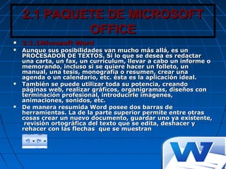 2.1 PAQUETE DE MICROSOFT2.1 PAQUETE DE MICROSOFT
OFFICEOFFICE
 2.1.1Microsoft Word2.1.1Microsoft Word
 Aunque sus posibilidades van mucho más allá, es unAunque sus posibilidades van mucho más allá, es un
PROCESADOR DE TEXTOS. Si lo que se desea es redactarPROCESADOR DE TEXTOS. Si lo que se desea es redactar
una carta, un fax, un currículum, llevar a cabo un informe ouna carta, un fax, un currículum, llevar a cabo un informe o
memorando, incluso si se quiere hacer un folleto, unmemorando, incluso si se quiere hacer un folleto, un
manual, una tesis, monografía o resumen, crear unamanual, una tesis, monografía o resumen, crear una
agenda o un calendario, etc. ésta es la aplicación ideal.agenda o un calendario, etc. ésta es la aplicación ideal.
 También se puede utilizar toda su potencia, creandoTambién se puede utilizar toda su potencia, creando
páginas web, realizar gráficos, organigramas, diseños conpáginas web, realizar gráficos, organigramas, diseños con
terminación profesional, introducirle imágenes,terminación profesional, introducirle imágenes,
animaciones, sonidos, etc.animaciones, sonidos, etc.
 De manera resumida Word posee dos barras deDe manera resumida Word posee dos barras de
herramientas. La de la parte superior permite entre otrasherramientas. La de la parte superior permite entre otras
cosas crear un nuevo documento, guardar uno ya existente,cosas crear un nuevo documento, guardar uno ya existente,
revisión ortográfica del texto que se edita, deshacer yrevisión ortográfica del texto que se edita, deshacer y
rehacer con las flechas que se muestranrehacer con las flechas que se muestran
 