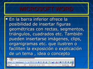 MICROSOFT WORDMICROSOFT WORD
 En la barra inferior ofrece laEn la barra inferior ofrece la
posibilidad de insertar figurasposibilidad de insertar figuras
geométricas con rectas, segmentos,geométricas con rectas, segmentos,
triángulos, cuadrados etc. Tambiéntriángulos, cuadrados etc. También
pueden insertarse imágenes, clips,pueden insertarse imágenes, clips,
organigramas etc. que ilustren oorganigramas etc. que ilustren o
faciliten la exposición o explicaciónfaciliten la exposición o explicación
de un tema , idea o conceptode un tema , idea o concepto
 