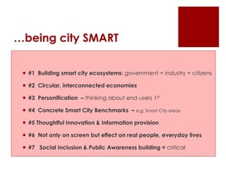 …being city SMART
 #1 Building smart city ecosystems: government + industry + citizens
 #2 Circular, interconnected economies
 #3 Personification – thinking about end users 1st
 #4 Concrete Smart City Benchmarks – e.g. Smart City areas
 #5 Thoughtful Innovation & Information provision
 #6 Not only on screen but effect on real people, everyday lives
 #7 Social Inclusion & Public Awareness building = critical
 