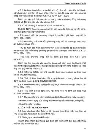 QTKĐ: 03-2014/BLĐTBXH
- Thử bộ hãm bảo hiểm cabin (Đối với bộ hãm bảo hiểm tức thời hoặc
hãm bảo hiểm tức thời có giảm chấn): thử với tốc độ chạy kiểm tra, phương
pháp thử và đánh giá theo mục 4.2.3.1.2-TCVN 6904: 2001;
Đánh giá: Kết quả đạt yêu cầu khi thang máy hoạt động đúng tính năng
thiết kế và đáp ứng các yêu cầu tại mục 8.3.1
8.3.2.Thử tải động ở hình thức 125% tải định mức:
Chất tải 125% định mức dàn đều trên sàn cabin tại điểm dừng trên cùng,
cho thang chạy xuống và kiểm tra:
- Thử phanh điện từ: phương pháp thử và đánh giá theo mục 4.2.1-
TCVN 6904: 2001;
- Thử bộ khống chế vượt tốc: phương pháp thử và đánh giá theo mục
4.2.2-TCVN 6904: 2001;
- Thử bộ hãm bảo hiểm cabin: thử với tốc độ dưới tốc độ định mức (đối
với bộ hãm bảo hiểm êm), phương pháp thử và đánh giá theo mục 4.2.3.1.2-
TCVN 6904: 2001;
- Thử kéo: phương pháp thử và đánh giá theo mục 4.2.4-TCVN
6904:2001;
Đánh giá: Kết quả đạt yêu cầu khi trong quá trình kiểm tra không phát
hiện hư hỏng khuyết tật khác, thang hoạt động đúng tính năng thiết kế và đáp
ứng các quy định tại mục 8.3.2.
8.3.3. Kiểm tra thiết bị hạn chế quá tải: thực hiện và đánh giá theo mục
11.8.6-TCVN 6395:2008.
8.3.4. Thử bộ hãm bảo hiểm đối trọng (nếu có): phương pháp thử và
đánh giá theo mục 4.2.3.2.2-TCVN 6904:2001.
8.3.5. Thử bộ cứu hộ tự động (nếu có): thực hiện và đánh giá theo 4.2.6-
TCVN 6904: 2001.
8.3.6. Thử thiết bị báo động cứu hộ: thực hiện và đánh giá theo mục
4.2.7-TCVN 6904:2001.
8.3.7. Thử các chương trình hoạt động đặc biệt của thang máy (nếu có):
- Hình thức hoạt động của thang máy khi có sự cố: hoả hoạn, động đất;
- Hình thức chạy ưu tiên.
9. XỬ LÝ KẾT QUẢ KIỂM ĐỊNH
9.1. Lập biên bản kiểm định với đầy đủ nội dung theo mẫu quy định tại
Phụ lục 02 ban hành kèm theo quy trình này.
9.2. Thông qua biên bản kiểm định:
Thành phần tham gia thông qua biên bản kiểm định bắt buộc tối thiểu
phải có các thành viên sau:
10
 