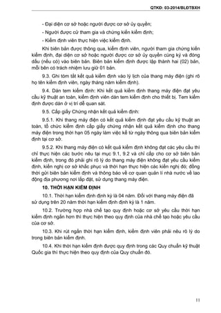 QTKĐ: 03-2014/BLĐTBXH
- Đại diện cơ sở hoặc người được cơ sở ủy quyền;
- Người được cử tham gia và chứng kiến kiểm định;
- Kiểm định viên thực hiện việc kiểm định.
Khi biên bản được thông qua, kiểm định viên, người tham gia chứng kiến
kiểm định, đại diện cơ sở hoặc người được cơ sở ủy quyền cùng ký và đóng
dấu (nếu có) vào biên bản. Biên bản kiểm định được lập thành hai (02) bản,
mỗi bên có trách nhiệm lưu giữ 01 bản.
9.3. Ghi tóm tắt kết quả kiểm định vào lý lịch của thang máy điện (ghi rõ
họ tên kiểm định viên, ngày tháng năm kiểm định).
9.4. Dán tem kiểm định: Khi kết quả kiểm định thang máy điện đạt yêu
cầu kỹ thuật an toàn, kiểm định viên dán tem kiểm định cho thiết bị. Tem kiểm
định được dán ở vị trí dễ quan sát.
9.5. Cấp giấy Chứng nhận kết quả kiểm định:
9.5.1. Khi thang máy điện có kết quả kiểm định đạt yêu cầu kỹ thuật an
toàn, tổ chức kiểm định cấp giấy chứng nhận kết quả kiểm định cho thang
máy điện trong thời hạn 05 ngày làm việc kể từ ngày thông qua biên bản kiểm
định tại cơ sở.
9.5.2. Khi thang máy điện có kết quả kiểm định không đạt các yêu cầu thì
chỉ thực hiện các bước nêu tại mục 9.1, 9.2 và chỉ cấp cho cơ sở biên bản
kiểm định, trong đó phải ghi rõ lý do thang máy điện không đạt yêu cầu kiểm
định, kiến nghị cơ sở khắc phục và thời hạn thực hiện các kiến nghị đó; đồng
thời gửi biên bản kiểm định và thông báo về cơ quan quản lí nhà nước về lao
động địa phương nơi lắp đặt, sử dụng thang máy điện.
10. THỜI HẠN KIỂM ĐỊNH
10.1. Thời hạn kiểm định định kỳ là 04 năm. Đối với thang máy điện đã
sử dụng trên 20 năm thời hạn kiểm định định kỳ là 1 năm.
10.2. Trường hợp nhà chế tạo quy định hoặc cơ sở yêu cầu thời hạn
kiểm định ngắn hơn thì thực hiện theo quy định của nhà chế tạo hoặc yêu cầu
của cơ sở.
10.3. Khi rút ngắn thời hạn kiểm định, kiểm định viên phải nêu rõ lý do
trong biên bản kiểm định.
10.4. Khi thời hạn kiểm định được quy định trong các Quy chuẩn kỹ thuật
Quốc gia thì thực hiện theo quy định của Quy chuẩn đó.
11
 
