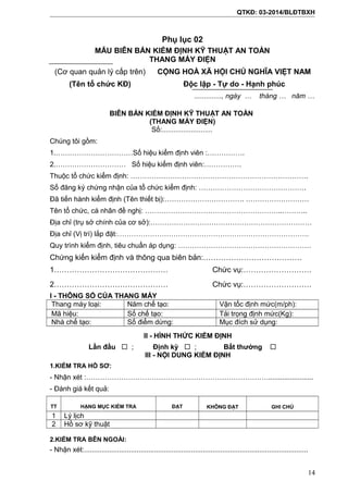QTKĐ: 03-2014/BLĐTBXH
Phụ lục 02
MẪU BIÊN BẢN KIỂM ĐỊNH KỸ THUẬT AN TOÀN
THANG MÁY ĐIỆN
(Cơ quan quản lý cấp trên)
(Tên tổ chức KĐ)
CỘNG HOÀ XÃ HỘI CHỦ NGHĨA VIỆT NAM
Độc lập - Tự do - Hạnh phúc
.............., ngày … tháng … năm …
BIÊN BẢN KIỂM ĐỊNH KỸ THUẬT AN TOÀN
(THANG MÁY ĐIỆN)
Số:..........................
Chúng tôi gồm:
1.……………………………Số hiệu kiểm định viên :…………….
2.………………………… Số hiệu kiểm định viên:…………….
Thuộc tổ chức kiểm định: ………………………………………………………………….
Số đăng ký chứng nhận của tổ chức kiểm định: ……………………………………….
Đã tiến hành kiểm định (Tên thiết bị):……………………………. ………………………
Tên tổ chức, cá nhân đề nghị: …………………………………………………..………..
Địa chỉ (trụ sở chính của cơ sở):……………………………………………………………
Địa chỉ (Vị trí) lắp đặt:……………………………………………………………………….
Quy trình kiểm định, tiêu chuẩn áp dụng: …………………………………………………
Chứng kiến kiểm định và thông qua biên bản:…………………………………
1……………………………………… Chức vụ:………………………
2……………………………………… Chức vụ:………………………
I - THÔNG SỐ CỦA THANG MÁY
Thang máy loại: Năm chế tạo: Vận tốc định mức(m/ph):
Mã hiệu: Số chế tạo: Tải trọng định mức(Kg):
Nhà chế tạo: Số điểm dừng: Mục đích sử dụng:
II - HÌNH THỨC KIỂM ĐỊNH
Lần đầu  ; Định kỳ  ; Bất thường 
III - NỘI DUNG KIỂM ĐỊNH
1.KIỂM TRA HỒ SƠ:
- Nhận xét :…………………………………………………………………….......................
- Đánh giá kết quả:
TT HẠNG MỤC KIỂM TRA ĐẠT KHÔNG ĐẠT GHI CHÚ
1 Lý lịch
2 Hồ sơ kỹ thuật
2.KIỂM TRA BÊN NGOÀI:
- Nhận xét:...................................................................................................................
14
 