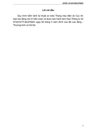 QTKĐ: 03-2014/BLĐTBXH
Lời nói đầu
Quy trình kiểm định kỹ thuật an toàn Thang máy điện do Cục An
toàn lao động chủ trì biên soạn và được ban hành kèm theo Thông tư số
07/2014/TT-BLĐTBXH ngày 06 tháng 3 năm 2014 của Bộ Lao động -
Thương binh và Xã hội.
2
 