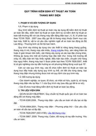 QTKĐ: 03-2014/BLĐTBXH
QUY TRÌNH KIỂM ĐỊNH KỸ THUẬT AN TOÀN
THANG MÁY ĐIỆN
1. PHẠM VI VÀ ĐỐI TƯỢNG ÁP DỤNG
1.1. Phạm vi áp dụng
Quy trình kiểm định kỹ thuật an toàn này áp dụng để kiểm định kỹ thuật
an toàn lần đầu, kiểm định kỹ thuật an toàn định kỳ và kiểm định kỹ thuật an
toàn bất thường đối với các thang máy dẫn động điện loại I, II, III, IV phân loại
theo TCVN 7628 : 2007 (sau đây gọi tắt là thang máy) thuộc Danh mục các
loại máy, thiết bị, vật tư có yêu cầu nghiêm ngặt về an toàn lao động do Bộ
Lao động - Thương binh và Xã hội ban hành.
Quy trình này không áp dụng cho các thiết bị nâng dạng thang guồng,
thang máy ở mỏ, thang máy sân khấu, thang máytàu thủy, sàn nâng thăm dò
hoặc ở giàn khoan trên biển, vận thăng xây dựng và các loại đặc chủng khác.
Không áp dụng cho một số trường hợp đặc biệt như: trong môi trường dễ
cháy nổ, điều kiện khí hậu khắc nghiệt, điều kiện địa chấn, chuyên chở hàng
hóa nguy hiểm, thang máy loại V được phân loại theo TCVN 7628:2007, thiết
bị có góc nghiêng của ray dẫn hướng so với phương thẳng đứng vượt quá 15o
.
Căn cứ vào quy trình này, các tổ chức kiểm định kỹ thuật an toàn áp
dụng trực tiếp hoặc xây dựng quy trình cụ thể, chi tiết cho từng dạng, loại
thang máy điện nhưng không được trái với quy định của quy trình này.
1.2. Đối tượng áp dụng
- Các doanh nghiệp, cơ quan, tổ chức, cá nhân sở hữu, quản lý, sử dụng
thang máy điện nêu tại Mục 1.1 của Quy trình này (sau đây gọi tắt là cơ sở);
- Các tổ chức hoạt động kiểm định kỹ thuật an toàn lao động.
2. TÀI LIỆU VIỆN DẪN
- QCVN 02:2011/BLĐTBXH, Quy chuẩn kỹ thuật quốc gia về an toàn lao
động đối với thang máy điện;
- TCVN 6395:2008 , Thang máy điện - yêu cầu an toàn về cấu tạo và lắp
đặt;
- TCVN 6904:2001, Thang máy điện - Phương pháp thử - Các yêu cầu
an toàn về cấu tạo và lắp đặt;
- TCVN 7628:2007 (ISO 4190), Lắp đặt thang máy;
- TCVN 5867: 2009. Thang máy, Cabin, đối trọng và ray dẫn hướng. Yêu
cầu an toàn;
3
 