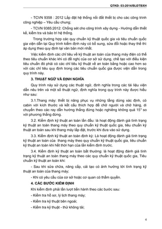 QTKĐ: 03-2014/BLĐTBXH
- TCVN 9358 : 2012 Lắp đặt hệ thống nối đất thiết bị cho các công trình
công nghiệp – Yêu cầu chung;
- TCVN 9385:2012: Chống sét cho công trình xây dựng - Hướng dẫn thiết
kế, kiểm tra và bảo trì hệ thống.
Trong trường hợp các quy chuẩn kỹ thuật quốc gia và tiêu chuẩn quốc
gia viện dẫn tại Quy trình kiểm định này có bổ sung, sửa đổi hoặc thay thế thì
áp dụng theo quy định tại văn bản mới nhất.
Việc kiểm định các chỉ tiêu về kỹ thuật an toàn của thang máy điện có thể
theo tiêu chuẩn khác khi có đề nghị của cơ sở sử dụng, chế tạo với điều kiện
tiêu chuẩn đó phải có các chỉ tiêu kỹ thuật về an toàn bằng hoặc cao hơn so
với các chỉ tiêu quy định trong các tiêu chuẩn quốc gia được viện dẫn trong
quy trình này.
3. THUẬT NGỮ VÀ ĐỊNH NGHĨA
Quy trình này sử dụng các thuật ngữ, định nghĩa trong các tài liệu viện
dẫn nêu trên và một số thuật ngữ, định nghĩa trong quy trình này được hiểu
như sau:
3.1.Thang máy: thiết bị nâng phục vụ những tầng dừng xác định, có
cabin với kích thước và kết cấu thích hợp để chở người và chở hàng, di
chuyển theo các ray dẫn hướng thẳng đứng hoặc nghiêng không quá 150
so
với phương thẳng đứng.
3.2. Kiểm định kỹ thuật an toàn lần đầu: là hoạt động đánh giá tình trạng
kỹ thuật an toàn thang máy theo quy chuẩn kỹ thuật quốc gia, tiêu chuẩn kỹ
thuật an toàn sau khi thang máy lắp đặt, trước khi đưa vào sử dụng.
3.3. Kiểm định kỹ thuật an toàn định kỳ: Là hoạt động đánh giá tình trạng
kỹ thuật an toàn của thang máy theo quy chuẩn kỹ thuật quốc gia, tiêu chuẩn
kỹ thuật an toàn khi hết thời hạn của lần kiểm định trước.
3.4. Kiểm định kỹ thuật an toàn bất thường: là hoạt động đánh giá tình
trạng kỹ thuật an toàn thang máy theo các quy chuẩn kỹ thuật quốc gia, Tiêu
chuẩn kỹ thuật an toàn khi:
- Sau khi sửa chữa, nâng cấp, cải tạo có ảnh hưởng tới tình trạng kỹ
thuật an toàn của thang máy;
- Khi có yêu cầu của cơ sở hoặc cơ quan có thẩm quyền.
4. CÁC BƯỚC KIỂM ĐỊNH
Khi kiểm định phải lần lượt tiến hành theo các bước sau:
- Kiểm tra hồ sơ, lý lịch thang máy;
- Kiểm tra kỹ thuật bên ngoài;
- Kiểm tra kỹ thuật - thử không tải;
4
 