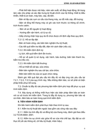 QTKĐ: 03-2014/BLĐTBXH
- Phải thể hiện được mã hiệu; năm sản xuất; số tầng hoạt động; tải trọng
làm việc cho phép và các đặc trưng kỹ thuật chính của hệ thống: thiết bị điều
khiển, thiết bị an toàn, máy kéo, cáp, độ bền.
- Bản vẽ lắp các cụm cơ cấu của thang máy, sơ đồ mắc cáp, đối tượng;
- Bản vẽ tổng thể thang máy có ghi các kích thước và thông số chính,
kích thước cabin;
- Bản vẽ sơ đồ nguyên lý hoạt động;
- Hướng dẫn vận hành, xử lý sự cố;
- Giấy chứng nhận hợp quy do tổ chức được chỉ định cấp theo quy định.
7.2.1.2. Hồ sơ lắp đặt:
- Bản vẽ hoàn công, các biên bản nghiệm thu kỹ thuật;
- Các kết quả kiểm tra tiếp đất, điện trở cách điện (nếu có).
7.2.2. Khi kiểm định định kỳ:
- Lý lịch, kết quả kiểm định lần trước;
- Hồ sơ về quản lý sử dụng, vận hành, bảo dưỡng; biên bản thanh tra,
kiểm tra (nếu có).
7.2.3. Khi kiểm định bất thường:
- Hồ sơ thiết kế cải tạo, sửa chữa;
- Biên bản nghiệm thu sau cải tạo, sửa chữa;
- Biên bản kiểm tra của cơ quan chức năng.
Đánh giá: Kết quả đạt yêu cầu khi đầy đủ và đáp ứng các yêu cầu tại
7.2.1, 7.2.2, 7.2.3 của quy trình này. Nếu không đảm bảo, cơ sở phải có biện
pháp khắc phục bổ sung.
7.3. Chuẩn bị đầy đủ các phương tiện kiểm định phù hợp để phục vụ quá
trình kiểm định.
7.4. Xây dựng và thống nhất thực hiện các biện pháp đảm bảo an toàn
với cơ sở trước khi kiểm định. Trang bị đầy đủ dụng cụ, phương tiện bảo vệ
cá nhân, đảm bảo an toàn trong quá trình kiểm định.
8. TIẾN HÀNH KIỂM ĐỊNH
Khi tiến hành kiểm định phải thực hiện theo trình tự sau:
8.1. Kiểm tra kỹ thuật bên ngoài: bao gồm các công việc sau đây:
8.1.1. Kiểm tra tính đầy đủ và đồng bộ của thang máy, đánh giá theo điều
3.2 TCVN 6904: 2001.
8.1.2. Kiểm tra sự chính xác giữa hồ sơ của nhà chế tạo, lắp đặt so với
thực tế (về các thông số, chỉ tiêu kỹ thuật, nhãn hiệu).
6
 