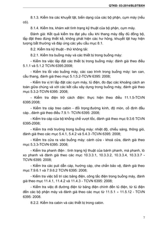 QTKĐ: 03-2014/BLĐTBXH
8.1.3. Kiểm tra các khuyết tật, biến dạng của các bộ phận, cụm máy (nếu
có).
8.1.4. Kiểm tra, khám xét tình trạng kỹ thuật của bộ phận, cụm máy.
Đánh giá: Kết quả kiểm tra đạt yêu cầu khi thang máy đầy đủ đồng bộ,
lắp đặt theo đúng thiết kế, không phát hiện các hư hỏng, khuyết tật hay hiện
tượng bất thường và đáp ứng các yêu cầu mục 8.1.
8.2. Kiểm tra kỹ thuật - thử không tải:
8.2.1. Kiểm tra buồng máy và các thiết bị trong buồng máy:
- Kiểm tra việc lắp đặt các thiết bị trong buồng máy: đánh giá theo điều
5.1.1 và 5.1.2 TCVN 6395:2008;
- Kiểm tra lối vào buồng máy, các cao trình trong buồng máy: lan can,
cầu thang, đánh giá theo mục 5.1;5.2-TCVN 6395: 2008;
- Kiểm tra vị trí lắp đặt các cụm máy, tủ điện, đo đạc các khoảng cách an
toàn giữa chúng và với các kết cấu xây dựng trong buồng máy, đánh giá theo
mục 5.3.2-TCVN 6395: 2008;
- Kiểm tra điện trở cách điện: thực hiện theo điều 11.1.5-TCVN
6395:2008;
- Kiểm tra cáp treo cabin - đối trọng:đường kính, độ mòn, cố định đầu
cáp...đánh giá theo điều 7.9.1- TCVN 6395: 2008;
- Kiểm tra cáp của bộ khống chế vượt tốc, đánh giá theo mục 9.3.6 TCVN
6395-2008;
- Kiểm tra môi trường trong buồng máy: nhiệt độ, chiếu sáng, thông gió,
đánh giá theo các mục 5.4.1, 5.4.2 và 5.4.3 -TCVN 6395: 2008;
- Kiểm tra cửa ra vào buồng máy: cánh cửa - khoá cửa, đánh giá theo
mục 5.3.3-TCVN 6395: 2008;
- Kiểm tra phanh điện : tình trạng kỹ thuật của bánh phanh, má phanh, lò
xo phanh và đánh giá theo các mục 10.3.3.1, 10.3.3.2, 10.3.3.4, 10.3.3.7 -
TCVN 6395: 2008;
- Kiểm tra các puli dẫn cáp, hướng cáp, che chắn bảo vệ, đánh giá theo
mục 7.9.6.1 và 7.9.6.2 TCVN 6395: 2008;
- Kiểm tra việc bố trí các bảng điện, công tắc điện trong buồng máy, đánh
giá theo mục 11.4.1, 11.4.2 và 11.4.3 - TCVN 6395: 2008;
- Kiểm tra việc đi đường điện từ bảng điện chính đến tủ điện, từ tủ điện
đến các bộ phận máy và đánh giá theo các mục từ 11.5.1 ÷ 11.5.12 - TCVN
6395: 2008.
8.2.2. Kiểm tra cabin và các thiết bị trong cabin.
7
 