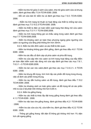 QTKĐ: 03-2014/BLĐTBXH
- Kiểm tra khe hở giữa 2 cánh cửa cabin, khe hở giữa cánh cửa và khung
cabin, đánh giá theo điều 7.5.4-TCVN 6395: 2008.
- Đối với cửa bản lề: kiểm tra và đánh giá theo mục 7.5.5 -TCVN 6395:
2008.
- Kiểm tra tình trạng kỹ thuật và hoạt động của thiết bị chống kẹt cửa,
đánh giá theo mục 7.5.10.2.3-TCVN 6395: 2008.
- Kiểm tra thiết bị điện an toàn kiểm soát trạng thái đóng mở cửa cabin
đánh giá theo mục 7.5.11.1 TCVN 6395:2008.
- Kiểm tra tình trạng thông gió và chiếu sáng trong cabin đánh giá theo
mục 7.7 TCVN 6395:2008.
- Kiểm tra khoảng cách an toàn theo phương ngang giữa ngưỡng cửa
cabin và ngưỡng cửa tầng phải không lớn hơn 35mm.
8.2.3. Kiểm tra trên đỉnh cabin và các thiết bị liên quan.
- Kiểm tra khoảng không gian đỉnh giếng, đánh giá theo điều 4.6.1 TCVN
6395 : 2008.
- Kiểm tra các đầu cố định cáp cả phía cabin và phía đối trọng.
- Kiểm tra cửa sập trên nóc cabin và tình trạng hoạt động của tiếp điểm
an toàn điện kiểm soát việc đóng mở cửa sập đánh giá theo các mục 7.6.1,
7.6.3.1 ÷ 5 TCVN 6395:2008.
- Kiểm tra lan can nóc cabin,đánh giá theo các mục 7.3.5.3.1÷ 4 TCVN
6395 : 2008.
- Kiểm tra khung đối trọng, tình hình lắp các phiến đối trọng trong khung,
việc cố định các phiến trong khung.
- Kiểm tra ray dẫn hướng cabin và đối trọng, đánh giá theo điều 7.10.2
TCVN 6395 :2008.
- Kiểm tra khoảng cách an toàn giữa cabin và đối trọng kể cả các phần
nhô ra của 2 bộ phận trên không nhỏ hơn 0,05 m.
8.2.4. Kiểm tra giếng thang.
- Kiểm tra các thiết bị khác lắp đặt trong giếng thang đánh giá theo điều
4.1.3 TCVN 6395 : 2008.
- Kiểm tra việc bao che giếng thang, đánh giá theo điều 4.2.1 TCVN 6395
: 2008.
- Kiểm tra các cửa cứu hộ, cửa kiểm tra, đánh giá theo điều 4.2.2 TCVN
6395 : 2008.
- Thông gió giếng thang: tiết diện lỗ thông gió không nhỏ hơn 1% diện
tích cắt ngang giếng.
8
 