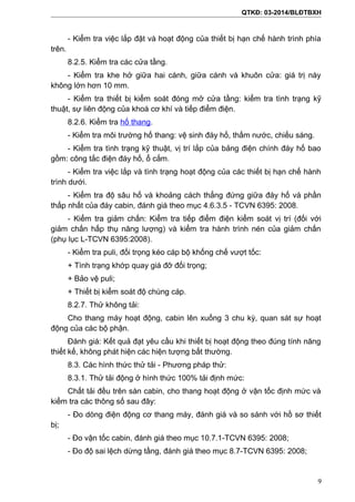 QTKĐ: 03-2014/BLĐTBXH
- Kiểm tra việc lắp đặt và hoạt động của thiết bị hạn chế hành trình phía
trên.
8.2.5. Kiểm tra các cửa tầng.
- Kiểm tra khe hở giữa hai cánh, giữa cánh và khuôn cửa: giá trị này
không lớn hơn 10 mm.
- Kiểm tra thiết bị kiểm soát đóng mở cửa tầng: kiểm tra tình trạng kỹ
thuật, sự liên động của khoá cơ khí và tiếp điểm điện.
8.2.6. Kiểm tra hố thang.
- Kiểm tra môi trường hố thang: vệ sinh đáy hố, thấm nước, chiếu sáng.
- Kiểm tra tình trạng kỹ thuật, vị trí lắp của bảng điện chính đáy hố bao
gồm: công tắc điện đáy hố, ổ cắm.
- Kiểm tra việc lắp và tình trạng hoạt động của các thiết bị hạn chế hành
trình dưới.
- Kiểm tra độ sâu hố và khoảng cách thẳng đứng giữa đáy hố và phần
thấp nhất của đáy cabin, đánh giá theo mục 4.6.3.5 - TCVN 6395: 2008.
- Kiểm tra giảm chấn: Kiểm tra tiếp điểm điện kiểm soát vị trí (đối với
giảm chấn hấp thụ năng lượng) và kiểm tra hành trình nén của giảm chấn
(phụ lục L-TCVN 6395:2008).
- Kiểm tra puli, đối trọng kéo cáp bộ khống chế vượt tốc:
+ Tình trạng khớp quay giá đỡ đối trọng;
+ Bảo vệ puli;
+ Thiết bị kiểm soát độ chùng cáp.
8.2.7. Thử không tải:
Cho thang máy hoạt động, cabin lên xuống 3 chu kỳ, quan sát sự hoạt
động của các bộ phận.
Đánh giá: Kết quả đạt yêu cầu khi thiết bị hoạt động theo đúng tính năng
thiết kế, không phát hiện các hiện tượng bất thường.
8.3. Các hình thức thử tải - Phương pháp thử:
8.3.1. Thử tải động ở hình thức 100% tải định mức:
Chất tải đều trên sàn cabin, cho thang hoạt động ở vận tốc định mức và
kiểm tra các thông số sau đây:
- Đo dòng điện động cơ thang máy, đánh giá và so sánh với hồ sơ thiết
bị;
- Đo vận tốc cabin, đánh giá theo mục 10.7.1-TCVN 6395: 2008;
- Đo độ sai lệch dừng tầng, đánh giá theo mục 8.7-TCVN 6395: 2008;
9
 