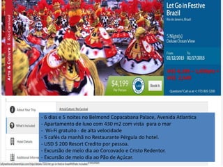 US$ 4,199 – 1,650pts = 
US$ 2,549 
- 6 dias e 5 noites no Belmond Copacabana Palace, Avenida Atlantica 
- Apartamento de luxo com 430 m2 com vista para o mar 
- Wi-Fi gratuito - de alta velocidade 
- 5 cafés da manhã no Restaurante Pérgula do hotel. 
- USD $ 200 Resort Credito por pessoa. 
- Excursão de meio dia ao Corcovado e Cristo Redentor. 
- Excursão de meio dia ao Pão de Açúcar. 
 