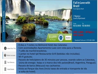 US$ 1,899 – 875pts = 
US$ 1,024 
- 8 dias e 7 noites no Belmond Hotel das Cataratas 
- Com acomodações Apartamento Luxo com vista para a floresta. 
- 7 cafés da manhã brasileiras. 
- 1 jantar no hotel Ipê Restaurante-Grill (bebidas não incluídas). 
- Wi-Fi gratuito. 
- Passeio de helicóptero de 35 minutos por pessoa, voando sobre as Cataratas, 
Usina de energia Itaipu e o marco dos três países(Brasil, Argentina, Paraguai). 
- Passeio de barco (Macuco) nas cachoeiras . 
- Visita ao Parque das Aves (inclui taxas de entrada e transporte de ida 
e volta do hotel). 
 