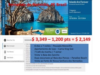 Fernando de Noronha, PE Brazil 
$ 3,349 – 1,200 pts = $ 2,149 
- 8 dias x 7 noites – Pousada Maravilha 
- Apartamento de luxo – Cama King Size 
- 7 Café da manha / 7 Jantar 
- Visita ‘a Baia dos Sancho 
- Duas excursoes p/ Baia dos Porcos – Paradise Beach 
- Visita ao Forte de Nossa Senhora dos Remedios 
 