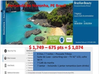 Fernando de Noronha, PE Brazil 
$ 1,749 – 675 pts = $ 1,074 
- 8 Dias / 7 noites – Pousada Triboju 
- Suite de Luxo - cama King size – TV 42” LCD, cofre 
- Wi Fi 
- 7 Café da manha 
- 7 Jantar - Incluindo 1 jantar romantico (sem drinks) 
 