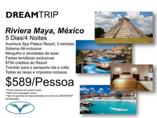 DREAMTRIP 
Riviera Maya, México 
5 Dias/4 Noites 
Aventura Spa Palace Resort, 5 estrelas 
Sistema All-Inclusive 
Mergulho e atividades de lazer 
Festas temáticas exclusivas 
$750 créditos do Resort 
Transfer para o aeroporto ida e volta 
Todas as taxas e impostos inclusos 
$589/Pessoa 
**Preço baseado em quarto duplo. 
**Não inclui passagem aérea. 
**Não há garantia de disponibilidade de nenhuma DREAMTRIP 
apresentada. 
 
