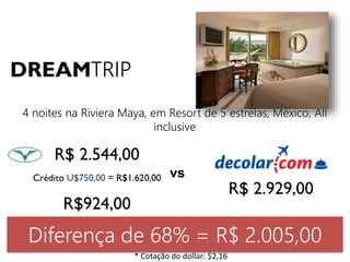 DREAMTRIP 
4 noites na Riviera Maya, em Resort de 5 estrelas, México, All 
R$ 2.544,00 
inclusive 
Crédito U$750,00 = R$1.620,00 
R$924,00 
R$ 2.929,00 
vs 
Diferença de 68% = R$ 2.005,00 
* Cotação do dollar: $2,16 
 
