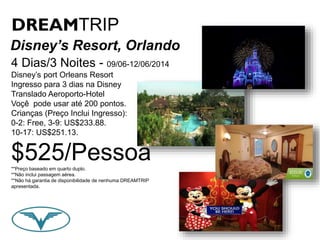 DREAMTRIP 
Disney’s Resort, Orlando 
4 Dias/3 Noites - 09/06-12/06/2014 
Disney’s port Orleans Resort 
Ingresso para 3 dias na Disney 
Translado Aeroporto-Hotel 
Voçê pode usar até 200 pontos. 
Crianças (Preço Inclui Ingresso): 
0-2: Free, 3-9: US$233.88. 
10-17: US$251.13. 
$525/Pessoa 
**Preço baseado em quarto duplo. 
**Não inclui passagem aérea. 
**Não há garantia de disponibilidade de nenhuma DREAMTRIP 
apresentada. 
 