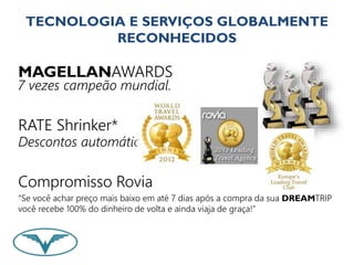 TECNOLOGIA E SERVIÇOS GLOBALMENTE 
RECONHECIDOS 
MAGELLANAWARDS 
7 vezes campeão mundial. 
RATE Shrinker* 
Descontos automáticos. 
Compromisso Rovia 
“Se você achar preço mais baixo em até 7 dias após a compra da sua DREAMTRIP 
você recebe 100% do dinheiro de volta e ainda viaja de graça!” 
 