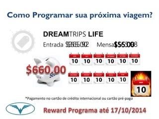 Como Programar sua próxima viagem? 
DREAMTRIPS LIFE 
Entrada $365.92 Mensal $65.98 
$55.00 $$$$$$555555555555....00000000 
*Pagamento no cartão de crédito internacional ou cartão pré-pago 
 