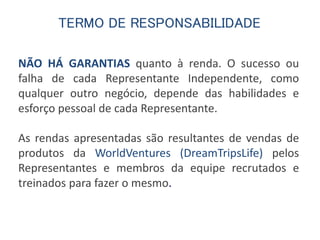 TERMO DE RESPONSABILIDADE 
NÃO HÁ GARANTIAS quanto à renda. O sucesso ou 
falha de cada Representante Independente, como 
qualquer outro negócio, depende das habilidades e 
esforço pessoal de cada Representante. 
As rendas apresentadas são resultantes de vendas de 
produtos da WorldVentures (DreamTripsLife) pelos 
Representantes e membros da equipe recrutados e 
treinados para fazer o mesmo. 
 