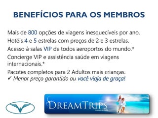 BENEFÍCIOS PARA OS MEMBROS 
Mais de 800 opções de viagens inesquecíveis por ano. 
Hotéis 4 e 5 estrelas com preços de 2 e 3 estrelas. 
Acesso à salas VIP de todos aeroportos do mundo.* 
Concierge VIP e assistência saúde em viagens 
internacionais.* 
Pacotes completos para 2 Adultos mais crianças. 
 Menor preço garantido ou você viaja de graça! 
 