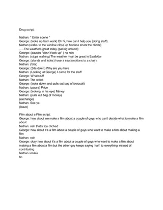 Drug script:
Nathan: * Enter scene *
George: (looks up from work) Oh hi, how can I help you (doing stuff)
Nathan:(walks to the window close up his face shuts the blinds)
…..The weathers great today (pacing around)
George: (pauses *dosn’t look up* ) no rain
Nathan: (stops walking) The weather must be great in Esalbidor
George: (stands and looks) have a seat (motions to a chair)
Nathan: (Sits)
George: (Sits down) Why are you here
Nathan: (Looking at George) I came for the stuff
George: What stuff
Nathan: The weed
George: (looks down and pulls out bag of broccoli)
Nathan: (pause) Price
George: (looking in his eye) Money
Nathan: (pulls out bag of money)
(exchange)
Nathan: See ya
(leave)
Film about a Film script:
George: how about we make a film about a couple of guys who can’t decide what to make a film
about
Nathan: nah that’s too cliched
George: how about it’s a film about a couple of guys who want to make a film about making a
film
Nathan: nah
George: okay how about it’s a film about a couple of guys who want to make a film about
making a film about a film but the other guy keeps saying ‘nah’ to everything instead of
contributing
Nathan smiles
fin
 