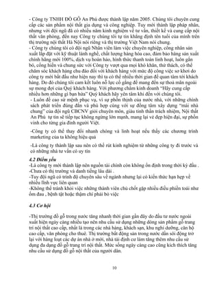 - Công ty TNHH ĐỒ GỖ An Phú được thành lập năm 2005. Chúng tôi chuyên cung
cấp các sản phẩm nội thất gia dụng và công nghiệp. Tuy mới thành lập pháp nhân,
nhưng với đội ngũ đã có nhiều năm kinh nghiệm về tư vấn, thiết kế và cung cấp nội
thất văn phòng, đến nay Công ty chúng tôi tự tin khẳng định tên tuổi của mình trên
thị trường nội thất Hà Nội nói riêng và thị trường Việt Nam nói chung.
- Công ty chúng tôi có đội ngũ Nhân viên làm việc chuyên nghiệp, công nhân sản
xuất lắp đặt với kỹ thuật lành nghề, chất lượng hàng hóa cao, đảm bảo hàng sản xuất
chính hãng mới 100%, dịch vụ hoàn hảo, hình thức thanh toán linh hoạt, luôn gắn
bó, cống hiến và chung sức với Công ty vượt qua mọi khó khăn, thử thách, có thể
chăm sóc khách hàng chu đáo đối với khách hàng với mức độ công việc sơ khơi do
công ty mới bắt đầu như hiện nay thì ta có thể nhiều thời gian để quan tâm tới khách
hàng. Do đó chúng tôi cam kết luôn nỗ lực cố gắng để mang đến sự thoả mãn ngoài
sự mong đợi của Quý khách hàng. Với phương châm kinh doanh “Hãy cung cấp
nhiều hơn những gì bạn hứa” Quý khách hãy yên tâm khi đến với chúng tôi.
- Luôn đề cao sứ mệnh phục vụ, vì sự phồn thịnh của nước nhà, với những chính
sách phát triển đúng đắn và phù hợp cùng với sự đồng tâm xây dựng “mái nhà
chung” của đội ngũ CBCNV giỏi chuyên môn, giàu tinh thần trách nhiệm, Nội thất
An Phú tự tin sẽ tiếp tục không ngừng lớn mạnh, mang lại vẻ đẹp hiện đại, sự phồn
vinh cho từng gia đình người Việt.
-Công ty có thể thay đổi nhanh chóng và linh hoạt nếu thấy các chương trình
marketing của ta không hiệu quả
-Là công ty thành lập sau nên có thể rút kinh nghiệm từ những công ty đi trước và
có những nhà tư vấn có uy tín
4.2 Điểm yếu
-Là công ty mới thành lập nên nguồn tài chính còn không ổn định trong thời kỳ đầu .
-Chưa có thị trường và danh tiếng lâu dài .
-Tuy đội ngũ có trình độ chuyên sâu về ngành nhưng lại có kiến thức hạn hẹp về
nhiều lĩnh vực liên quan
-Không thể tránh khỏi việc những thành viên chủ chốt gặp nhiều điều phiền toái như
ốm đau , bệnh tật hoặc thậm chí phải bỏ việc
4.3 Cơ hội
-Thị trường đồ gỗ trong nước tăng nhanh thời gian gần đây do đầu tư nước ngoài
xuất hiện ngày càng nhiều tạo nên nhu cầu sử dụng những dòng sản phẩm gỗ trang
trí nội thất cao cấp, nhất là trong các nhà hàng, khách sạn, khu nghỉ dưỡng, căn hộ
cao cấp, văn phòng cho thuê. Thị trường bất động sản trong nước dần sôi động trở
lại với hàng loạt các dự án nhà ở mới, nhà tái định cư làm tăng thêm nhu cầu sử
dụng đa dạng đồ gỗ trang trí nội thất. Mức sống ngày càng cao cũng kích thích tăng
nhu cầu sử dụng đồ gỗ nội thất của người dân.
10
 
