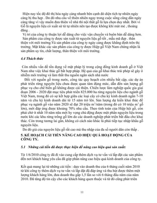 Hiện nay tốc độ đô thị hóa ngày càng nhanh bên cạnh đó diện tích tự nhiên ngày
càng bị thu hẹp . Do đó nhu cầu về thiên nhiên ngay trong cuộc sống cũng dần ngày
càng tăng vì vậy muốn đưa thiên về nhà thì nội thất gỗ là lựa chọn duy nhất. Bởi vì
Gỗ là nguyên liệu có xuất sứ từ tự nhiên nên tạo được không khí mát mẻ , thoáng
đãng .
Vị trí của công ty thuận lợi dễ dàng cho việc vận chuyển và buôn bán dễ dàng hơn.
Sản phẩm của công ty được sản xuất từ nguyên liệu gỗ tốt , mẫu mã đẹp . thân
thiện với môi trường.Và sản phẩm của công ty ngày càng được khẳng định trên thị
trường. Mặt khác các sản phẩm của công ty được Hiệp gỗ Việt Nam chứng nhận là
sản phẩm uy tín, chất lượng, thân thiện với môi trường.
4.4 Thách thức
Còn nhiều vấn đề tồn đọng về mặt pháp lý trong cộng đồng kinh doanh gỗ ở Việt
Nam như việc khai thác gỗ bất hợp pháp. Hệ quả của gỗ khai thác trái phép sẽ gây ô
nhiễm môi trường và làm thất thu nguồn ngân sách nhà nước
Đối với nguồn gỗ trong nước, công tác quy hoạch còn nhiều bất cập, các dự án
phát triển rừng nguyên liệu chưa được quan tâm đúng mức, dẫn đến sản lượng gỗ
phục vụ cho chế biến gỗ không được cải thiện. Chiến lược lâm nghiệp quốc gia giai
đoạn 2006 - 2020 đặt mục tiêu phát triển 825.000 ha rừng nguyên liệu cho ngành gỗ
Việt Nam, trong đó có sự kết hợp giữa các loại cây có chu kỳ kinh doanh ngắn 7-10
năm và chu kỳ kinh doanh dài từ 15 năm trở lên. Sản lượng dự kiến khai thác để
phục vụ ngành gỗ vào năm 2020 sẽ đạt 20 triệu m3
/năm (trong đó có 10 triệu m3
gỗ
lớn), mới đáp ứng được khoảng 70% nhu cầu. Theo tính toán của Hiệp hội gỗ, còn
phải chờ ít nhất 10 năm nữa mới hy vọng chủ động được một phần nguyên liệu trong
nước khi các khu rừng trồng gỗ lớn do các doanh nghiệp phát triển bắt đầu cho khai
thác. Còn trong tương lai gần, không có cách nào khác là phải tiếp tục nhập khẩu gỗ
nguyên liệu.
Do đó giá của nguyên liệu gỗ rất cao mà thu nhập của đa số người dân còn thấp .
5. KẾ HOẠCH CẢI TIẾN NÂNG CAO HIỆU QUẢ HOẠT ĐỘNG CỦA
CÔNG TY.
5.1 Những cải tiến đã được thực hiện để nâng cao hiệu quả sản xuất:
Từ 1/6/2010 công ty đã đi vào cung cấp thêm dịch vụ tư vấn và lắp đặt các sản phẩm
đến nơi khách hàng yêu cầu đã góp phần nâng cao hiệu quả kinh doanh của công ty.
Kết quả mang lại từ những cải tiến : dựa vào doanh thu của 6 tháng cuối năm 2010
từ khi công ty thêm dịch vụ tư vấn và lắp đặt đã đáp ứng và thu hút được thêm một
lượng khách hàng lớn, đưa doanh thu gấp 1,5 lần so với 6 tháng đầu năm của năm
2010. Đã tăng độ tin cậy cho các khách hàng quen thuộc và từ đó cũng phát triên
11
 