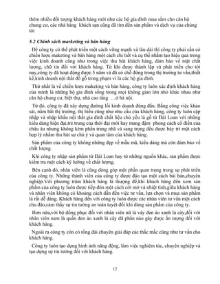 thêm nhiều đối tượng khách hàng mới như các hộ gia đình mua sắm cho căn hộ
chung cư, các nhà hàng khách sạn cũng đã tìm đến sản phẩm và dịch vụ của chúng
tôi
5.2 Chính sách marketing và bán hàng
Để công ty có thể phát triển một cách vững mạnh và lâu dài thì công ty phải cần có
chiến lược maketing và bán hàng một cách chi tiết và cụ thể nhằm tạo hiệu quả trong
việc kinh doanh cũng như trong việc thu hút khách hàng, đảm bảo về mặt chất
lượng, chữ tín đối với khách hàng. Từ khi được thành lập và phát triển cho tới
nay,công ty đã hoạt động được 5 năm và đã có chỗ đứng trong thị trường tư vấn,thiết
kế,kinh doanh nội thất đồ gỗ trong phạm vi là các hộ gia đình.
Thứ nhất là về chiến lược maketing và bán hàng, công ty luôn xác định khách hàng
của mình là những hộ gia đình sống trong mọi không gian lớn nhỏ khác nhau như
căn hộ chung cư, biệt thự, nhà cao tầng …ở hà nội.
Từ đó, công ty đã xây dựng đường lối kinh doanh đúng đắn. Bằng công việc khảo
sát, nắm bắt thị trường, thị hiếu cũng như nhu cầu của khách hàng, công ty luôn cập
nhập và nhập khẩu nội thất gia đình chất liệu chủ yếu là gỗ từ Đài Loan với những
kiểu dáng hiện đại,trẻ trung của thời đại mới hay mang đậm phong cách cổ điển của
châu âu nhưng không kém phần trang nhã và sang trọng đều được bày trí một cách
hợp lý nhằm thu hút sự chú ý và quan tâm của khách hàng.
Sản phẩm của công ty không những đẹp về mẫu mã, kiểu dáng mà còn đảm bảo về
chất lượng.
Khi công ty nhập sản phẩm từ Đài Loan hay từ những nguồn khác, sản phẩm được
kiểm tra một cách kỹ lưỡng về chất lượng.
Bên cạnh đó, nhân viên là cũng đóng góp một phần quan trọng trong sự phát triển
của công ty. Những thành viên của công ty được đào tạo một cách bài bản,chuyên
nghiệp.Với phương trâm khách hàng là thượng đế,khi khách hàng đến xem sản
phẩm của công ty luôn được tiếp đón một cách cởi mở và nhiệt tình,giữa khách hàng
và nhân viên không có khoảng cách dẫn đến việc tư vấn, lựa chọn và mua sản phẩm
là rất dễ dàng. Khách hàng đến với công ty luôn được các nhân viên tư vấn một cách
chu đáo,cảm thấy sự tin tưởng an toàn tuyệt đối khi dùng sản phẩm của công ty.
Hơn nữa,với bộ đồng phục đối với nhân viên nữ là váy đen áo xanh lá cây,đối với
nhân viên nam là quần đen áo xanh lá cây đã phần nào gây được ấn tượng đối với
khách hàng.
Ngoài ra công ty còn có tổng đài chuyên giải đáp các thắc mắc cũng như tư vấn cho
khách hàng.
Công ty luôn tạo dựng hình ảnh năng động, làm việc nghiêm túc, chuyên nghiệp và
tạo dựng sự tin tưởng đối với khách hàng.
12
 