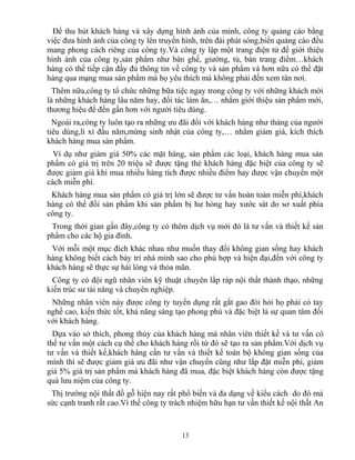 Để thu hút khách hàng và xây dựng hình ảnh của mình, công ty quảng cáo bằng
việc đưa hình ảnh của công ty lên truyền hình, trên đài phát sóng,biển quảng cáo đều
mang phong cách riêng của công ty.Và công ty lập một trang điện tử để giới thiệu
hình ảnh của công ty,sản phẩm như bàn ghế, giường, tủ, bàn trang điểm…khách
hàng có thể tiếp cận đầy đủ thông tin về công ty và sản phẩm và hơn nữa có thể đặt
hàng qua mạng mua sản phẩm mà họ yêu thích mà không phải đến xem tân nơi.
Thêm nữa,công ty tổ chức những bữa tiệc ngay trong công ty với những khách mời
là những khách hàng lâu năm hay, đối tác làm ăn,… nhằm giới thiệu sản phẩm mới,
thương hiệu để đến gần hơn với người tiêu dùng.
Ngoài ra,công ty luôn tạo ra những ưu đãi đối với khách hàng như tháng của người
tiêu dùng,lì xì đầu năm,mừng sinh nhật của công ty,… nhằm giảm giá, kích thích
khách hàng mua sản phẩm.
Ví dụ như giảm giá 50% các mặt hàng, sản phẩm các loại, khách hàng mua sản
phẩm có giá trị trên 20 triệu sẽ được tặng thẻ khách hàng đặc biệt của công ty sẽ
được giảm giá khi mua nhiều hàng tích được nhiều điểm hay được vận chuyển một
cách miễn phí.
Khách hàng mua sản phẩm có giá trị lớn sẽ được tư vấn hoàn toàn miễn phí,khách
hàng có thể đổi sản phẩm khi sản phẩm bị hư hỏng hay xước sát do sơ xuất phía
công ty.
Trong thời gian gần đây,công ty có thêm dịch vụ mới đó là tư vấn và thiết kế sản
phẩm cho các hộ gia đình.
Với mỗi một mục đích khác nhau như muốn thay đổi không gian sống hay khách
hàng không biết cách bày trí nhà mình sao cho phù hợp và hiện đại,đến với công ty
khách hàng sẽ thực sự hài lòng và thỏa mãn.
Công ty có đội ngũ nhân viên kỹ thuật chuyên lắp ráp nội thất thành thạo, những
kiến trúc sư tài năng và chuyên nghiệp.
Những nhân viên này được công ty tuyển dụng rất gắt gao đòi hỏi họ phải có tay
nghề cao, kiến thức tốt, khả năng sáng tạo phong phú và đặc biệt là sự quan tâm đối
với khách hàng.
Dựa vào sở thích, phong thủy của khách hàng mà nhân viên thiết kế và tư vấn có
thể tư vấn một cách cụ thể cho khách hàng rồi từ đó sẽ tạo ra sản phẩm.Với dịch vụ
tư vấn và thiết kế,khách hàng cần tư vấn và thiết kế toàn bộ không gian sống của
mình thì sẽ được giảm giá ưu đãi như vận chuyển cũng như lắp đặt miễn phí, giảm
giá 5% giá trị sản phẩm mà khách hàng đã mua, đặc biệt khách hàng còn được tặng
quà lưu niệm của công ty.
Thị trường nội thất đồ gỗ hiện nay rất phổ biến và đa dạng về kiểu cách do đó mà
sức cạnh tranh rất cao.Vì thế công ty trách nhiệm hữu hạn tư vấn thiết kế nội thất An
13
 
