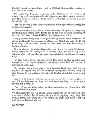 Phú luôn luôn đề cao trách nhiệm và chữ tín đối khách hàng,sản phẩm của công ty
luôn đảm bảo chất lượng.
Để công ty hoạt động ngày càng vững mạnh, phát triển, có vị trí tốt trong thị
trường, công ty vẫn giữ nguyên khẩu hiệu và phương trâm khách hàng là thượng đế,
phát động phong trào chăm sóc khách hàng hay những đợt khuyến mãi, giảm giá
như đã nói ở trên.
Thêm vào đó, công ty đã bổ sung vào chính sách maketing và bán hàng những điều
mới trong thời gian tới.
Đội ngũ nhân viên sẽ được đào tạo và học hỏi những kinh nghiệm bán hàng cũng
như tay nghề qua các lớp học bổ trợ như thái độ phải mềm mỏng với khách hàng,tư
vấn nhiệt tình,không tỏ thái độ khi khách hàng không mua sản phẩm…
Công ty sẽ lập ra những bảng hỏi hay phiếu trắc nghiệm cho khách hàng trả lời về
những vấn đề như là chất lượng của sản phẩm ra sao? Thái độ của nhân viên đối với
khách hàng có tốt hay không? Dịch vụ tư vấn và thiết kế sản phẩm khách hàng có
hài lòng không?...
Bảng hỏi và phiếu trắc nghiệm đó được làm ra để công ty dựa vào đó để biết được
những mặt tốt, mặt xấu. Những điểm tốt sẽ được công ty phát huy và duy trì còn
điểm xấu công ty sẽ khắc phục và sửa đổi một cách hợp lý nhất,tốt nhất cho khách
hàng.
Hơn nữa, công ty sẽ mở rộng phạm vi hoạt động không chỉ phục vụ khách hàng
trong phạm vi là Hà Nội mà còn phục vụ khách hàng ở những thành phố khác trên cả
nước với giá hợp lý nhất.
Bên cạnh đó, công ty sẽ xây dựng lại trang điện tử để khách hàng có thể truy cập
một cách dễ dàng, đặt hàng mua một cách thuận tiện mặc dù khách hàng không cần
phải đến công ty xem sản phẩm, sản phẩm vẫn đảm bảo về mặt chất lượng và mẫu
mã.
Công ty sẽ cố gắng mở ra những dịch vụ mới như may áo mới cho sản phẩm có
đệm để khách hàng thay đổi phong cách, đánh vecni sáng bóng cho các sản phẩm
như bàn ghế, giường, tủ,..
Công ty sẽ phát tờ rơi đến tận tay khách hàng xem những sản phẩm có giá ưu đãi
khi khuyến mãi và giảm giá.
Với những cách thức làm việc chuyên nghiệp, những chiến lược đã đề ra và sẽ được
triển khai và sẽ được thực hiện trong thời gian tới sẽ giúp công ty ngày càng phát
triển, sẽ đáp ứng được những nhu cầu và làm hài lòng khách hàng, chiếm vị trí trong
thị trường nội thất đồ gỗ hiện nay.
5.3 Tài chính
14
 