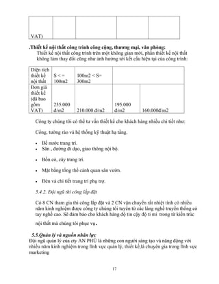 VAT)
.Thiết kế nội thất công trình công cộng, thương mại, văn phòng:
Thiết kế nội thất công trình trên một không gian mới, phần thiết kế nội thất
không làm thay đổi cũng như ảnh hưởng tới kết cấu hiện tại của công trình:
Diện tích
thiết kế
nội thất
S < =
100m2
100m2 < S=
300m2
Đơn giá
thiết kế
(đã bao
gồm
VAT)
235.000
đ/m2 210.000 đ/m2
195.000
đ/m2 160.000đ/m2
Công ty chúng tôi có thể tư vấn thiết kế cho khách hàng nhiều chi tiết như:
Cổng, tường rào và hệ thống kỹ thuật hạ tầng.
• Bể nước trang trí.
• Sân , đường đi dạo, giao thông nội bộ.
• Bồn cỏ, cây trang trí.
• Mặt bằng tổng thể cảnh quan sân vườn.
• Đèn và chi tiết trang trí phụ trợ.
5.4.2. Đội ngũ thi công lắp đặt
Có 8 CN tham gia thi công lắp đặt và 2 CN vận chuyển rất nhiệt tình có nhiều
năm kinh nghiệm được công ty chúng tôi tuyển từ các làng nghề truyền thống có
tay nghề cao. Sẽ đảm bảo cho khách hàng độ tin cậy độ tỉ mỉ trong từ kiến trúc
nội thất mà chúng tôi phục vụ.
5.5.Quản lý và nguồn nhân lực
Đội ngũ quản lý của cty AN PHÚ là những con người sáng tạo và năng động với
nhiều năm kinh nghiệm trong lĩnh vực quản lý, thiết kế,là chuyên gia trong lĩnh vực
marketing
17
 