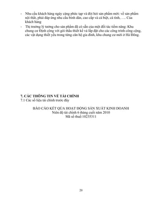 - Nhu cầu khách hàng ngày càng phức tạp và đỏi hỏi sản phẩm mới: về sản phẩm
nội thất, phải đáp ứng nhu cầu bình dân, cao cấp và cá biệt, cá tính, …. Của
khách hàng
- Thị trường lý tưởng cho sản phẩm đã có sẵn của một đối tác tiềm năng: Khu
chung cư Định công với gói thầu thiết kế và lắp đặt cho các công trình công cộng,
các vật dụng thiết yếu trong từng căn hộ gia đình, khu chung cư mới ở Hà Đông.
7. CÁC THÔNG TIN VỀ TÀI CHÍNH
7.1 Các số liệu tài chính trước đây
BÁO CÁO KẾT QỦA HOẠT ĐỘNG SẢN XUẤT KINH DOANH
Niên độ tài chính 6 tháng cuối năm 2010
Mã số thuế:10235311
20
 