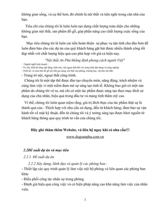 không gian sống, và cụ thể hơn, đó chính là nội thất và tiện nghi trong căn nhà của
bạn.
Tiêu chí của chúng tôi là luôn luôn tạo dựng chất lượng toàn diện cho những
không gian nội thất, sản phẩm đồ gỗ, góp phần nâng cao chất lượng cuộc sống của
bạn.
Mục tiêu chúng tôi là luôn cải tiến hoàn thiện sự phục vụ tận tình chu đáo hơn để
luôn đảm bảo cho các dự án của quý khách hàng gặt hái được nhiều thành công tốt
đẹp nhất với chất lượng hiệu quả cao phù hợp với gíá cả hiện nay.
"Nội thất An Phú khẳng định phong cách người Việt"
+ Ngành nghề kinh doanh :
- Tư vấn, thiết kế tổng mặt bằng, kiến trúc, nội ngoại thất đối với công trình dân dụng và công nghiệp .
- Thiết kế, và mua bán đồ gỗ nội thất gia dụng, nội thất văn phòng, trường học, vật liệu nội thất.
- Trang trí nội, ngoại thất công trình.
Chúng tôi là một tập thể được đào tạo chuyên môn, năng động, trách nhiệm và
cùng làm việc vì một niềm đam mê sự sáng tạo tinh tế. Không bao giờ có một sản
phẩm do chúng tôi vẽ ra, mà chỉ có một tác phẩm được sáng tạo theo mục đích sử
dụng của chủ nhân, hiệu quả trong đầu tư và mang tính thẩm mỹ cao.
Vì thế, chúng tôi luôn quan niệm rằng, giá trị đích thực của tác phẩm thật sự là
thành quả của : Thích hợp với nhu cầu sử dụng, đến từ khách hàng; đảm bảo sự vận
hành tốt về mặt kỹ thuật, đến từ chúng tôi và ý tưởng sáng tạo được khơi nguồn từ
khách hàng thông qua quy trình tư vấn của chúng tôi;
Hãy ghé thăm thêm Website, và liên hệ ngay khi có nhu cầu!!!
www.dogoanphu.com.vn
2.2Đề xuất dự án và mục tiêu
2.2.1. Đề xuất dự án
2.2.2 Xây dựng, lãnh đạo và quản lý các phòng ban :
- Thiết lập các quy trình quản lý làm việc nội bộ phòng và liên quan các phòng ban
khác
- Điều phối công tác nhân sự trong phòng.
- Đánh giá hiệu quả công việc và có biện pháp nâng cao khả năng làm việc của nhân
viên.
3
 