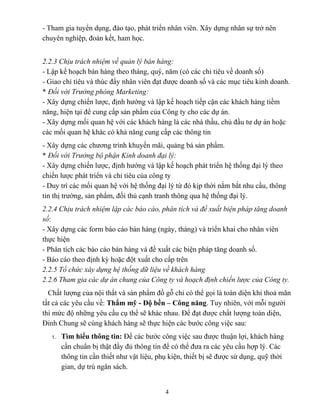 - Tham gia tuyển dụng, đào tạo, phát triển nhân viên. Xây dựng nhân sự trở nên
chuyên nghiệp, đoàn kết, ham học.
2.2.3 Chịu trách nhiệm về quản lý bán hàng:
- Lập kế hoạch bán hàng theo tháng, quý, năm (có các chỉ tiêu về doanh số)
- Giao chỉ tiêu và thúc đẩy nhân viên đạt được doanh số và các mục tiêu kinh doanh.
* Đối với Trưởng phòng Marketing:
- Xây dựng chiến lược, định hướng và lập kế hoạch tiếp cận các khách hàng tiềm
năng, hiện tại để cung cấp sản phẩm của Công ty cho các dự án.
- Xây dựng mối quan hệ với các khách hàng là các nhà thầu, chủ đầu tư dự án hoặc
các mối quan hệ khác có khả năng cung cấp các thông tin
- Xây dựng các chương trình khuyến mãi, quảng bá sản phẩm.
* Đối với Trưởng bộ phận Kinh doanh đại lý:
- Xây dựng chiến lược, định hướng và lập kế hoạch phát triển hệ thống đại lý theo
chiến lược phát triển và chỉ tiêu của công ty
- Duy trì các mối quan hệ với hệ thống đại lý từ đó kịp thời nắm bắt nhu cầu, thông
tin thị trường, sản phẩm, đối thủ cạnh tranh thông qua hệ thống đại lý.
2.2.4 Chịu trách nhiệm lập các báo cáo, phân tích và đề xuất biện pháp tăng doanh
số:
- Xây dựng các form báo cáo bán hàng (ngày, tháng) và triển khai cho nhân viên
thực hiện
- Phân tích các báo cáo bán hàng và đề xuất các biện pháp tăng doanh số.
- Báo cáo theo định kỳ hoặc đột xuất cho cấp trên
2.2.5 Tổ chức xây dựng hệ thống dữ liệu về khách hàng
2.2.6 Tham gia các dự án chung của Công ty và hoạch định chiến lược của Công ty.
Chất lượng của nội thất và sản phẩm đồ gỗ chỉ có thể gọi là toàn diện khi thoả mãn
tất cả các yêu cầu về: Thẩm mỹ - Độ bền – Công năng. Tuy nhiên, với mỗi người
thì mức độ những yêu cầu cụ thể sẽ khác nhau. Để đạt được chất lượng toàn diện,
Đỉnh Chung sẽ cùng khách hàng sẽ thực hiện các bước công việc sau:
1. Tìm hiểu thông tin: Để các bước công việc sau được thuận lợi, khách hàng
cần chuẩn bị thật đầy đủ thông tin để có thể đưa ra các yêu cầu hợp lý. Các
thông tin cần thiết như vật liệu, phụ kiện, thiết bị sẽ được sử dụng, quỹ thời
gian, dự trù ngân sách.
4
 