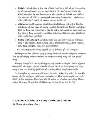 2. Thiết kế: Khách hàng sẽ làm việc với các chuyên gia thiết kế nội thất có năng
lực tốt mà An Phú đã chọn lựa và giới thiệu. Để có một thiết kế hoàn hảo,
khách hàng phải lập một danh mục các yêu cầu đối với thiết kế như: vật liệu,
phụ kiện tiện ích, thiết bị, phong cách, công năng, không gian… và phải cân
nhắc kỹ khi duyệt hay chỉnh sửa các phương án thiết kế.
3. chất lượng: An Phú với qui trình kiểm soát chất lượng chặt chẽ sẽ đảm bảo
chất lượng nội thất và đồ gỗ ở mức cao nhất. Hơn thế nữa, để giúp khách hàng
đánh giá được chất lượng thực tế của sản phẩm, một phần (một hạng mục) của
đơn hàng sẽ được sản xuất và lắp đặt để khách hàng kiểm tra trước khi những
phần còn lại được thực hiện.
4. Hỗ trợ sau bán hàng: Khách hàng hoàn toàn yên tâm vì mọi sản phẩm của
công ty đều được bảo hành. Những vấn đề phát sinh trong quá trình sử dụng
cũng được khắc phục trong thời gian sớm nhất.
Giá thành hợp lý cho những nội thất và sản phẩm đồ gỗ chất lượng cao
Phương châm phát triển của công ty chúng tôi là đảm bảo cho sản phẩm cuả mình
luôn đạt chất lượng hoàn hảo nhất và hài lòng khách hàng trong suốt thời gian sử
dụng
Công ty chúng tôi đã và đang kết hợp sự sáng tạo nhuần nhuyễn của các bộ phận
đơn vị thiết kế trang trí nội thất với mẫu mã hiện đại để tạo thành phong thái sang
trọng lịch sự làm đẹp lòng quý khách và cả những khách hàng khó tính nhất
Dự thuần phục vụ nhanh nhẹn hiệu quả của nhiều cán bộ công nhân viên luôn kết
hợp sự hài hòa sự chuyên nghiệp với bàn tay hết sức khéo léo lành nghề trau chuốt
thành các loại sản phẩm đồ gỗ được yêu thích nhất tạo nên chất lương hàng đầu có
một sự đặc trưng riêng để làm nổi bật thương hiệu đồ gỗ nội thất An Phú.
3. SƠ LƯỢC VỀ CÔNG TY VÀ HOẠT ĐỘNG KINH DOANH
3.1 Lịch sử và vị trí của công ty
5
 
