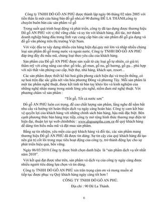Công ty TNHH ĐỒ GỖ AN PHÚ được thành lập ngày 06 tháng 02 năm 2005 với
tiền thân là một cửa hàng bán đồ gỗ nhỏ,số 90 đường ĐÊ LA THÀNH,công ty
chuyên buôn bán các sản phẩm về gỗ
Trong suốt quá trình hoạt động và phát triển, công ty đã tạo dựng được thương hiệu
Đồ gỗ AN PHÚ với vị thế vững chắc và uy tín với khách hàng, đối tác, trở thành
doanh nghiệp hàng đầu trong lĩnh vực cung cấp bán các sản phẩm đồ gỗ gia dụng và
đồ gỗ văn phòng trên thị trường Việt Nam.
Với việc đầu tư xây dựng nhiều cửa hàng hiện đại,quy mô lớn và nhập nhiều chủng
loại sản phẩm đồ gỗ trong nước và ngoài nước. Công ty TNHH ĐỒ GỖ AN PHÚ
đáp ứng đầy đủ mẫu mã, chủng loại theo yêu cầu của khách hàng.
Sản phẩm của Đồ gỗ AN PHÚ được sản xuất từ các loại gỗ tự nhiên, có giá trị
thẩm mỹ với công năng cao như: gỗ trắc, gỗ mun, gỗ nu, gỗ hương, gỗ gụ... phù hợp
với nội thất văn phòng cao cấp, biệt thự, nhà hàng, khách sạn, resort...
Các sản phẩm được thiết kế hài hoà giữa phong cách hiện đại và truyền thống, có
sự hoà trộn đặc sắc giữa nét văn hóa phương Đông và phương Tây. Mỗi sản phẩm là
một tác phẩm nghệ thuật, được kết tinh từ bàn tay khéo léo và kinh nghiệm của
những nghệ nhân mang trong mình lòng yêu nghề, niềm đam mê nghệ thuật. Với
phương châm về sản phẩm :
“Tốt gỗ, Tốt cả nước sơn”
Đồ gỗ AN PHÚ luôn coi trọng, đề cao chất lượng sản phẩm, lắng nghe để nắm bắt
nhu cầu và hướng tới hoàn thiện dịch vụ ngày càng hoàn hảo. Công ty cam kết bảo
vệ quyền lợi của khách hàng với những chính sách bán hàng, hậu mãi đặc biệt. Bên
cạnh phương thức bán hàng trực tiếp, công ty mở rộng hình thức thương mại điện tử
hiện đại, thuận lợi tại web chínhthức : www.dogoanphu.com.vn để quý khách hàng
dễ dàng tìm hiểu mẫu mã và đặt mua sản phẩm.
Bằng sự tín nhiệm, yêu mến của quý khách hàng và đối tác, các sản phẩm mang
thương hiệu Đồ gỗ AN PHÚ đã được tin dùng. Sự tin cậy của quý khách hàng đã tạo
nên giá trị cốt lõi trong mục tiêu hoạt động của công ty, trở thành động lực cho sự
phát triển hiệu quả, bền vững.
Ngày 06/03/2010.Công ty được bình chọn danh hiệu là “sản phẩm dịch vụ tốt nhất
năm 2010”.
Với kết quả đạt được như trên, sản phẩm và dịch vụ của công ty ngày càng được
nhiều người tiêu dùng lựa chọn và tin dùng.
Công ty TNHH ĐỒ GỖ AN PHÚ xin trân trọng cảm ơn và mong muốn sẽ
tiếp tục được phục vụ Quý khách hàng ngày càng tốt hơn !
CÔNG TY TNHH ĐỒ GỖ AN PHÚ.
Địa chỉ : 90 Đê La Thành.
6
 