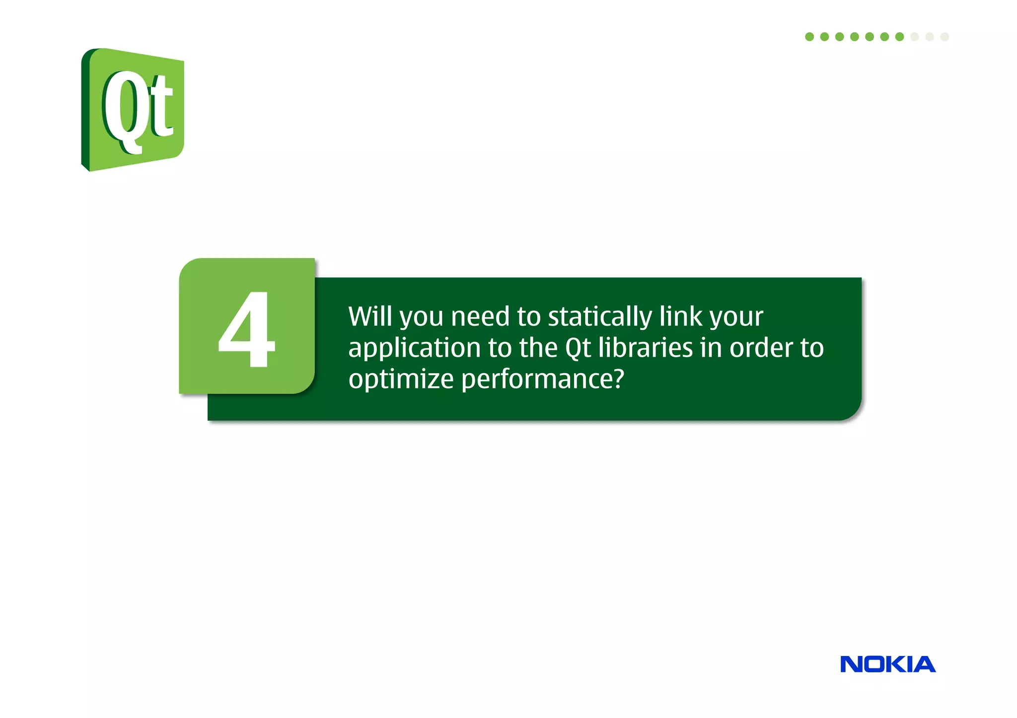Animations: QPropertyAnimation


• Works on Qt properties
    – target property of an object

    – picks up automatically the start value

    – dynamic properties are also supported

• This is the class you want to use!

QPropertyAnimation *anim = new QPropertyAnimation(item, “opacity”);
anim->setEndValue(0);
anim->start(QPropertyAnimation::DeleteWhenStopped);




                                                                      12
 