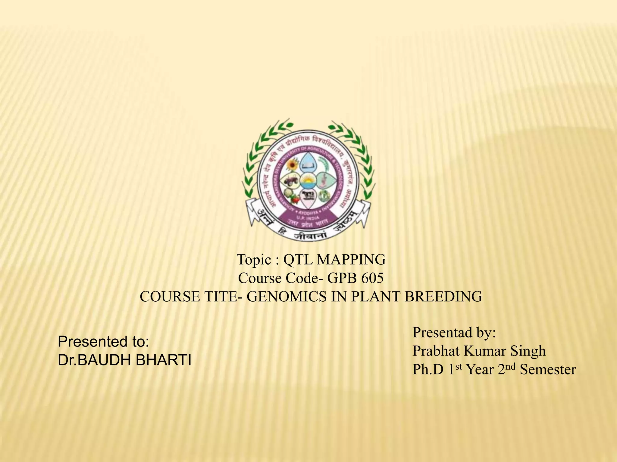 Topic : QTL MAPPING
Course Code- GPB 605
COURSE TITE- GENOMICS IN PLANT BREEDING
Presented to:
Dr.BAUDH BHARTI
Presentad by:
Prabhat Kumar Singh
Ph.D 1st Year 2nd Semester
 