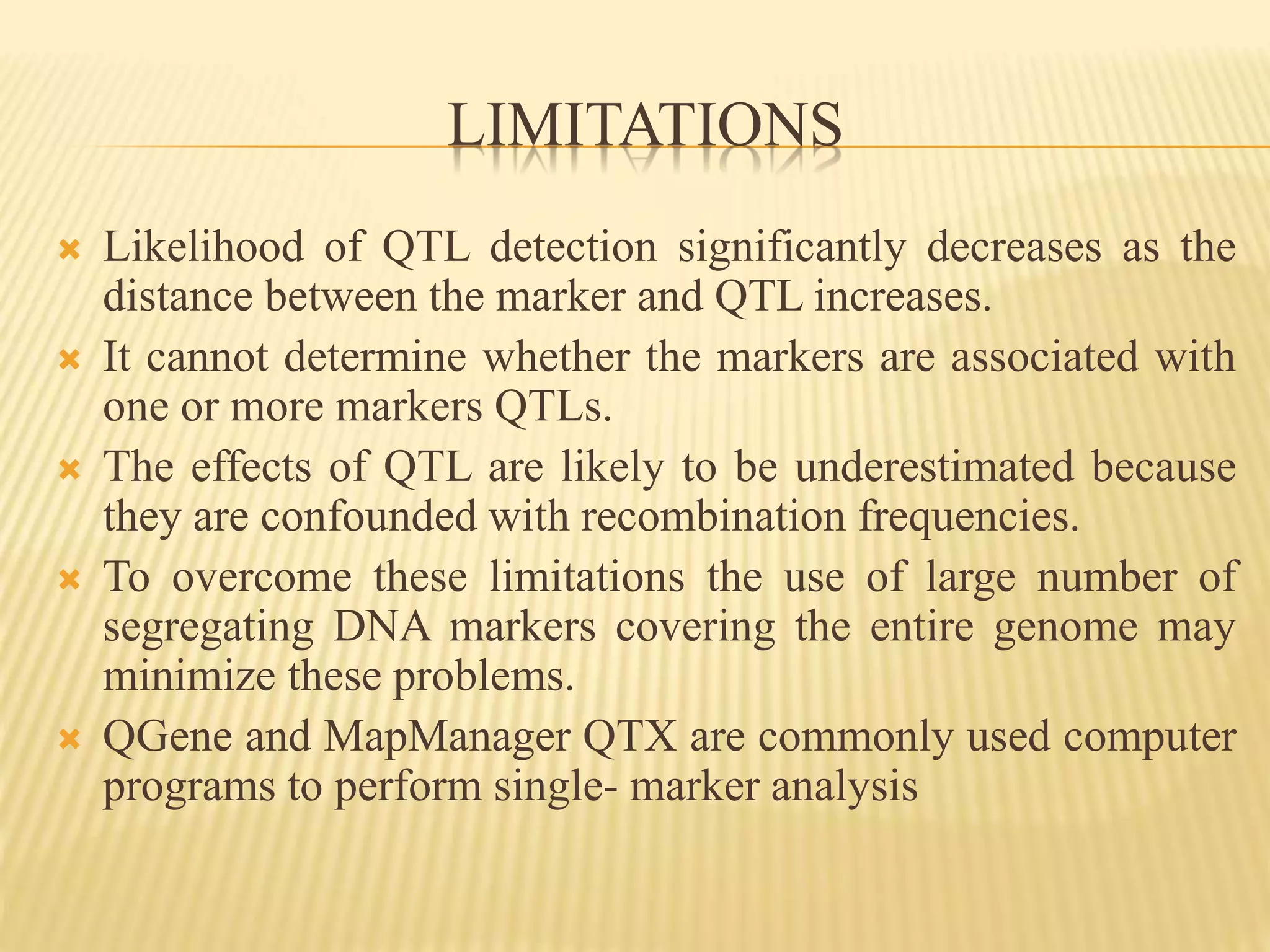 LIMITATIONS
 Likelihood of QTL detection significantly decreases as the
distance between the marker and QTL increases.
 It cannot determine whether the markers are associated with
one or more markers QTLs.
 The effects of QTL are likely to be underestimated because
they are confounded with recombination frequencies.
 To overcome these limitations the use of large number of
segregating DNA markers covering the entire genome may
minimize these problems.
 QGene and MapManager QTX are commonly used computer
programs to perform single- marker analysis
 