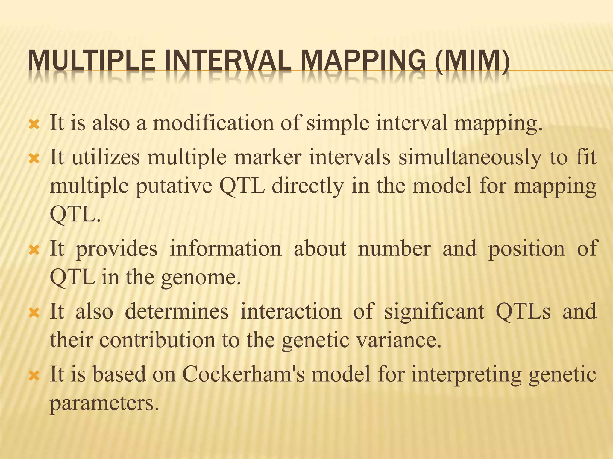 MULTIPLE INTERVAL MAPPING (MIM)
 It is also a modification of simple interval mapping.
 It utilizes multiple marker intervals simultaneously to fit
multiple putative QTL directly in the model for mapping
QTL.
 It provides information about number and position of
QTL in the genome.
 It also determines interaction of significant QTLs and
their contribution to the genetic variance.
 It is based on Cockerham's model for interpreting genetic
parameters.
 
