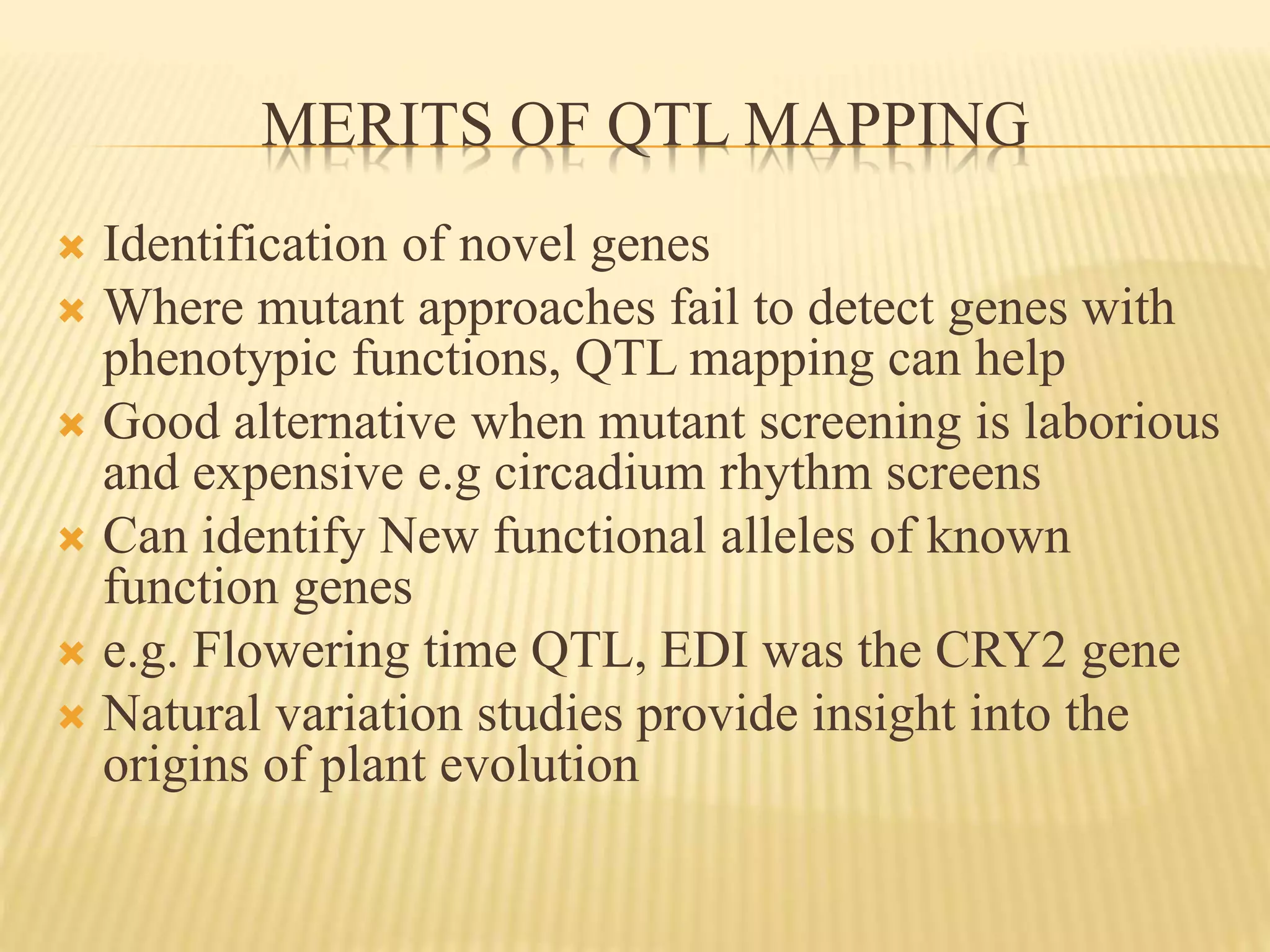 MERITS OF QTL MAPPING
 Identification of novel genes
 Where mutant approaches fail to detect genes with
phenotypic functions, QTL mapping can help
 Good alternative when mutant screening is laborious
and expensive e.g circadium rhythm screens
 Can identify New functional alleles of known
function genes
 e.g. Flowering time QTL, EDI was the CRY2 gene
 Natural variation studies provide insight into the
origins of plant evolution
 