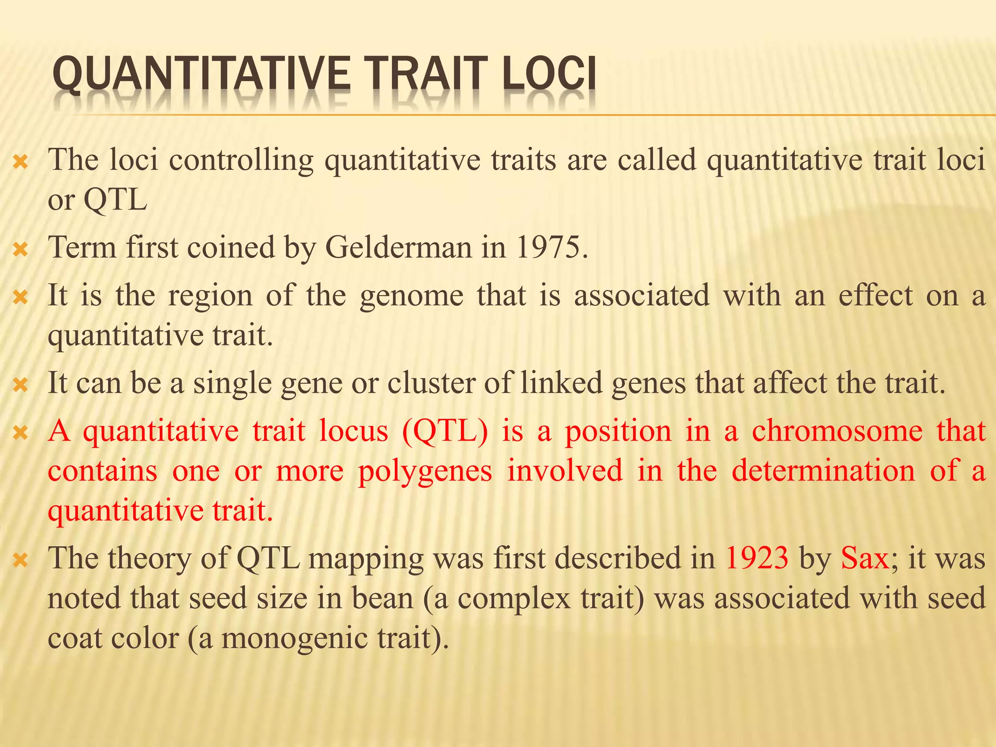 QUANTITATIVE TRAIT LOCI
 The loci controlling quantitative traits are called quantitative trait loci
or QTL
 Term first coined by Gelderman in 1975.
 It is the region of the genome that is associated with an effect on a
quantitative trait.
 It can be a single gene or cluster of linked genes that affect the trait.
 A quantitative trait locus (QTL) is a position in a chromosome that
contains one or more polygenes involved in the determination of a
quantitative trait.
 The theory of QTL mapping was first described in 1923 by Sax; it was
noted that seed size in bean (a complex trait) was associated with seed
coat color (a monogenic trait).
 