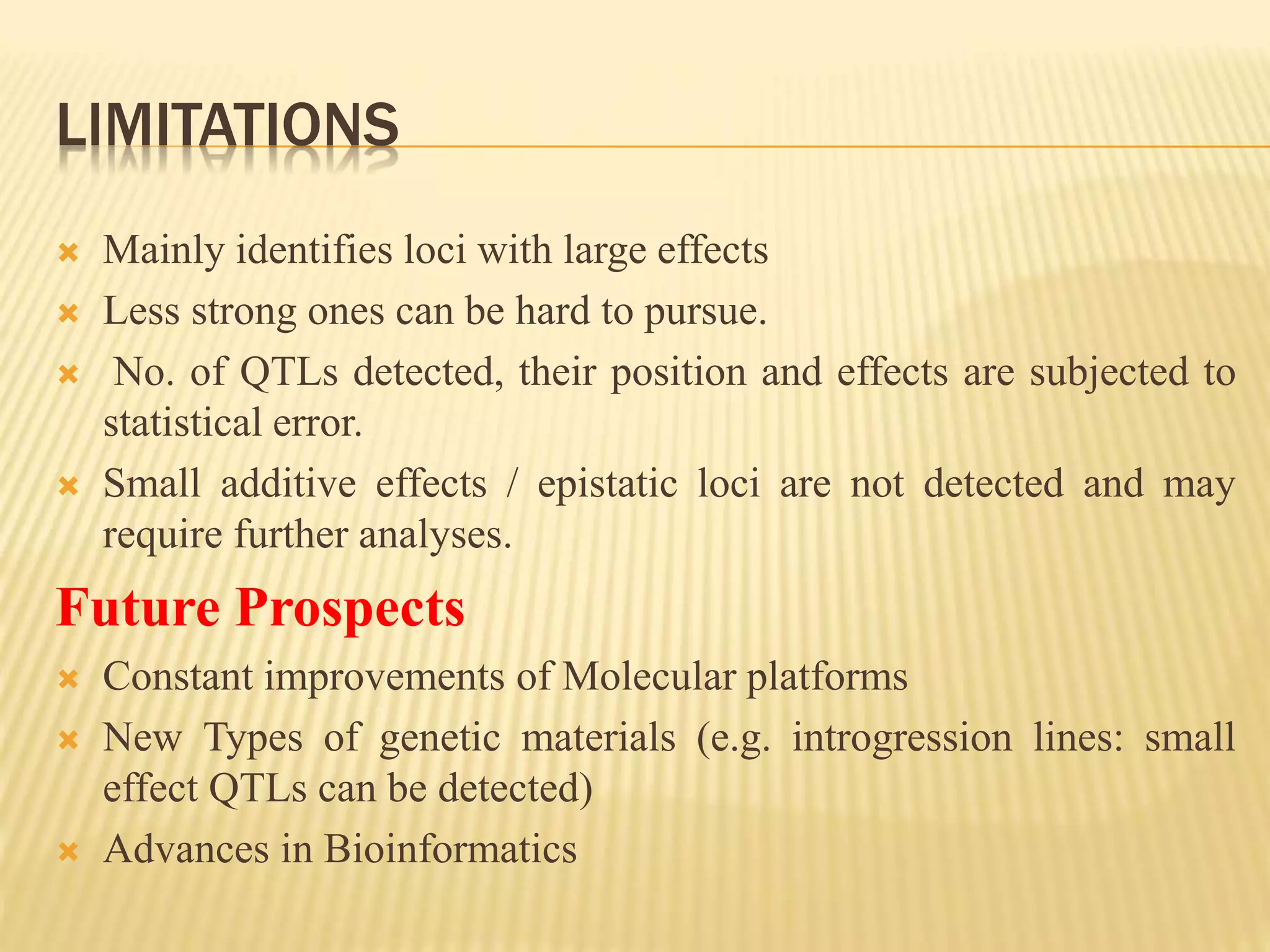 LIMITATIONS
 Mainly identifies loci with large effects
 Less strong ones can be hard to pursue.
 No. of QTLs detected, their position and effects are subjected to
statistical error.
 Small additive effects / epistatic loci are not detected and may
require further analyses.
Future Prospects
 Constant improvements of Molecular platforms
 New Types of genetic materials (e.g. introgression lines: small
effect QTLs can be detected)
 Advances in Bioinformatics
 
