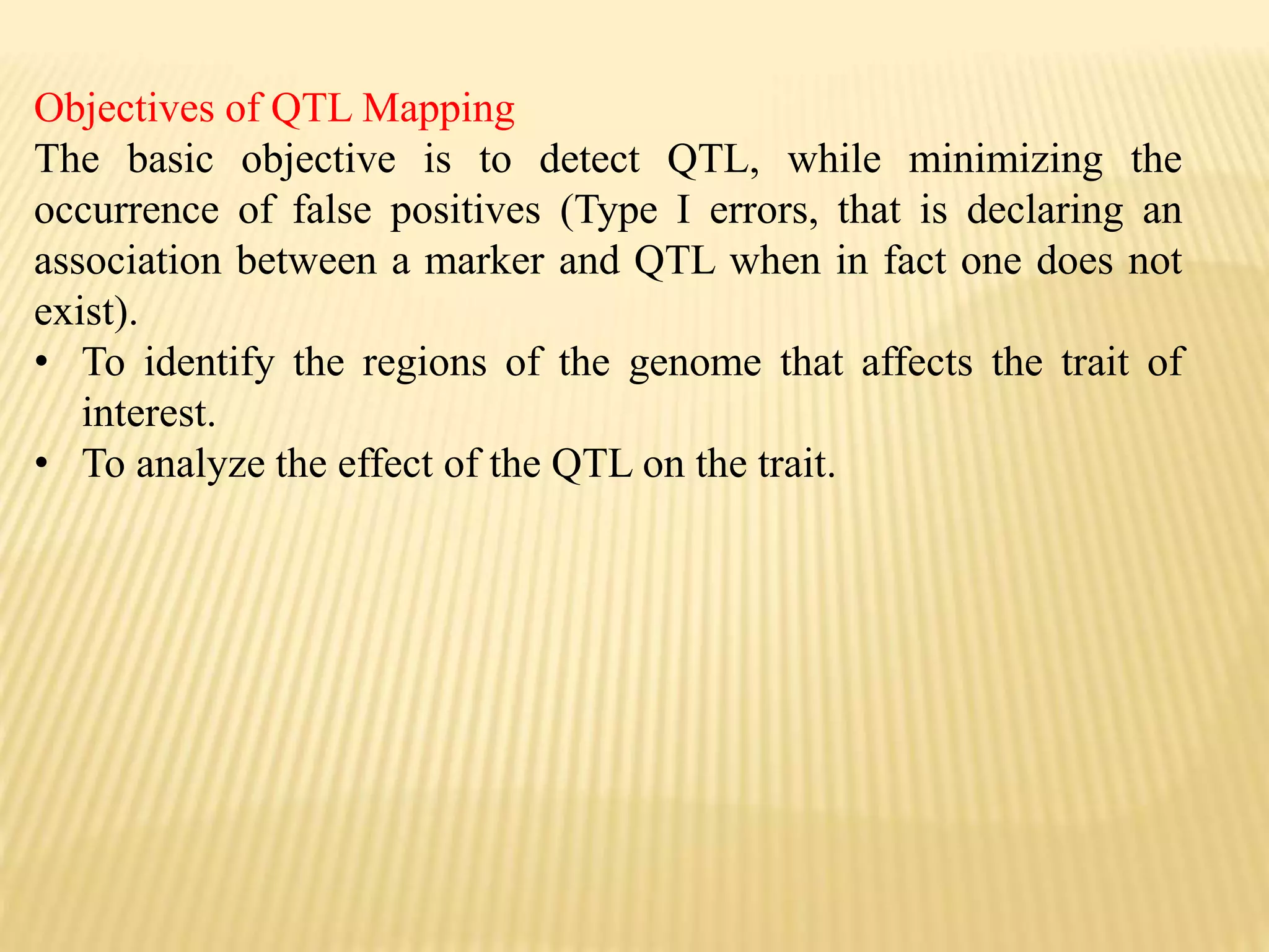 Objectives of QTL Mapping
The basic objective is to detect QTL, while minimizing the
occurrence of false positives (Type I errors, that is declaring an
association between a marker and QTL when in fact one does not
exist).
• To identify the regions of the genome that affects the trait of
interest.
• To analyze the effect of the QTL on the trait.
 